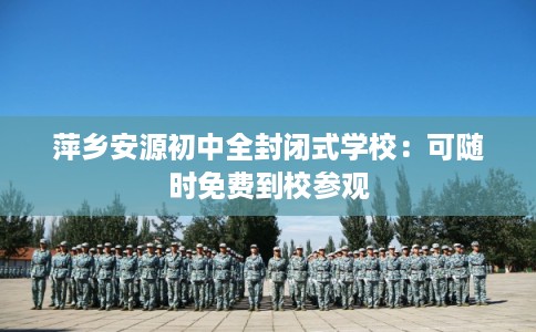 萍乡安源初中全封闭式学校：可随时免费到校参观