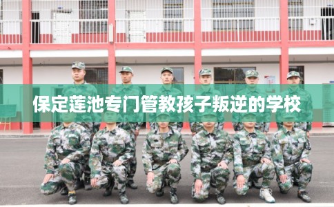 保定莲池专门管教孩子叛逆的学校