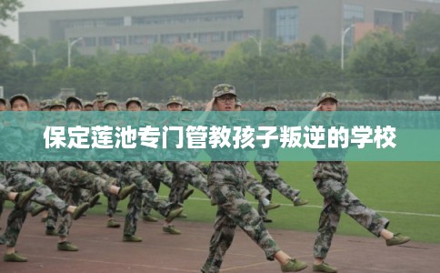 保定莲池专门管教孩子叛逆的学校