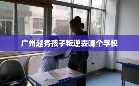 广州越秀孩子叛逆去哪个学校