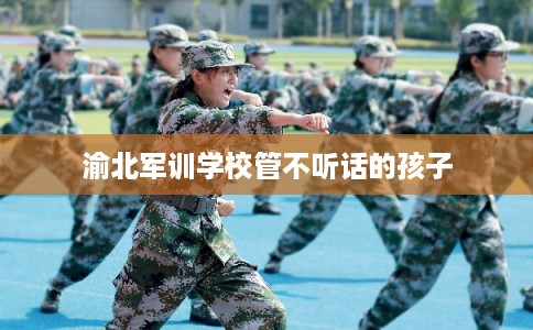 渝北军训学校管不听话的孩子
