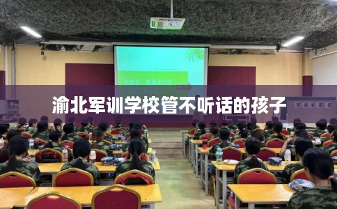 渝北军训学校管不听话的孩子