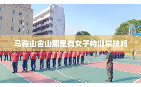 马鞍山含山那里有女子特训学校吗