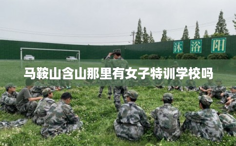 马鞍山含山那里有女子特训学校吗