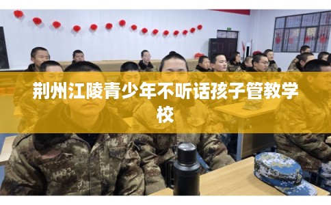荆州江陵青少年不听话孩子管教学校