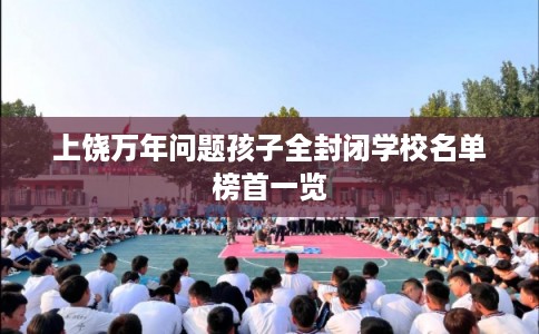上饶万年问题孩子全封闭学校名单榜首一览