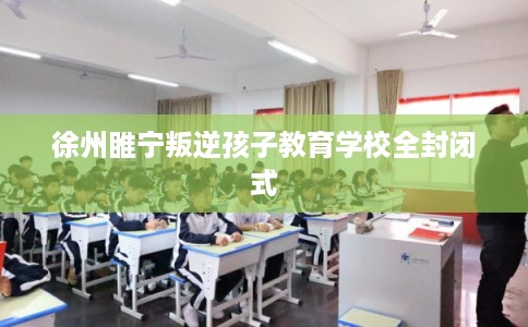 徐州睢宁叛逆孩子教育学校全封闭式