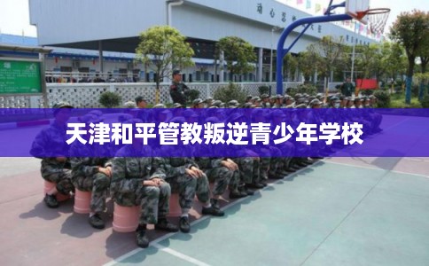 天津和平管教叛逆青少年学校