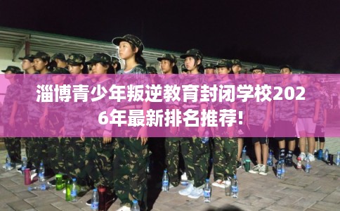 淄博青少年叛逆教育封闭学校2026年最新排名推荐!