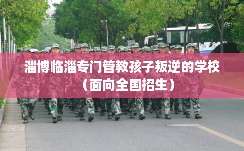 淄博临淄专门管教孩子叛逆的学校（面向全国招生）