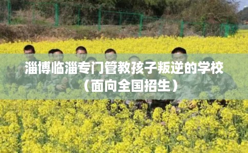 淄博临淄专门管教孩子叛逆的学校（面向全国招生）