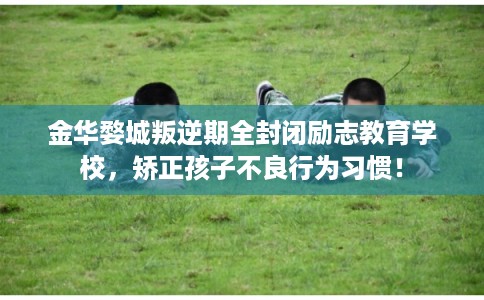 金华婺城叛逆期全封闭励志教育学校，矫正孩子不良行为习惯！