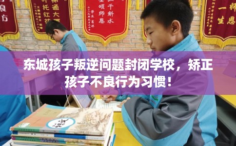 东城孩子叛逆问题封闭学校，矫正孩子不良行为习惯！