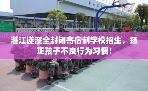 湛江遂溪全封闭寄宿制学校招生，矫正孩子不良行为习惯！