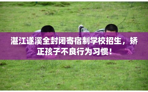 湛江遂溪全封闭寄宿制学校招生，矫正孩子不良行为习惯！