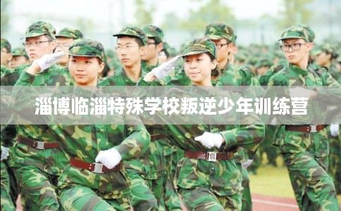 淄博临淄特殊学校叛逆少年训练营