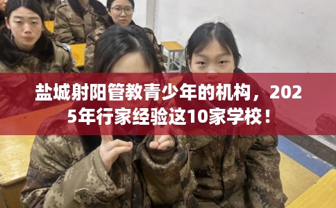 盐城射阳管教青少年的机构，2025年行家经验这10家学校！