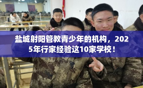 盐城射阳管教青少年的机构，2025年行家经验这10家学校！