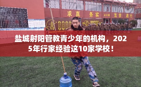 盐城射阳管教青少年的机构，2025年行家经验这10家学校！