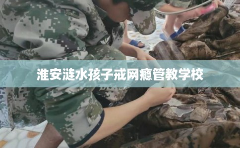 淮安涟水孩子戒网瘾管教学校