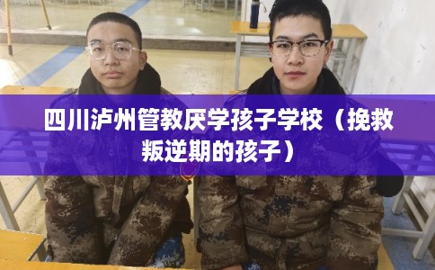 四川泸州管教厌学孩子学校（挽救叛逆期的孩子）