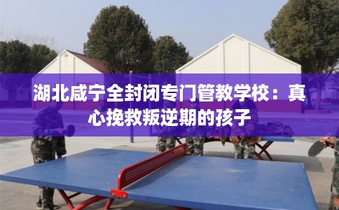 湖北咸宁全封闭专门管教学校：真心挽救叛逆期的孩子