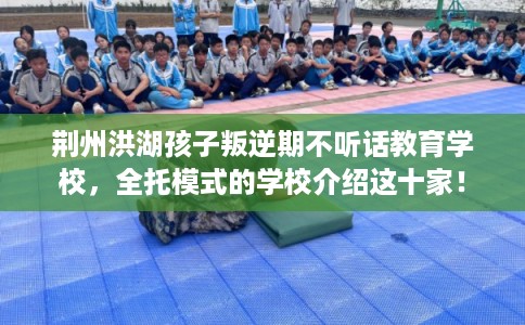 荆州洪湖孩子叛逆期不听话教育学校，全托模式的学校介绍这十家！
