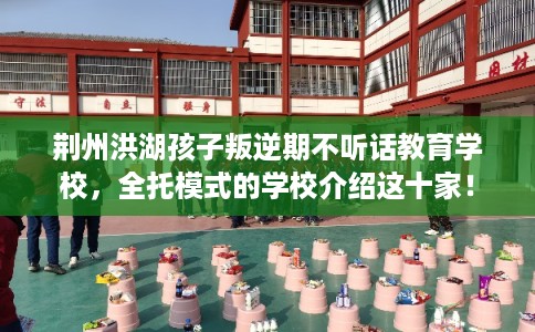 荆州洪湖孩子叛逆期不听话教育学校，全托模式的学校介绍这十家！