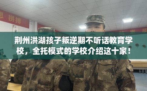 荆州洪湖孩子叛逆期不听话教育学校，全托模式的学校介绍这十家！