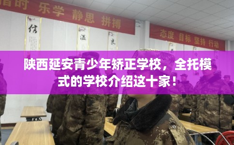 陕西延安青少年矫正学校，全托模式的学校介绍这十家！