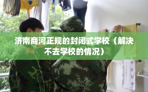 济南商河正规的封闭式学校（解决不去学校的情况）