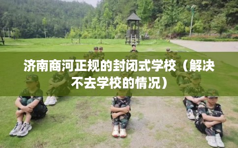 济南商河正规的封闭式学校（解决不去学校的情况）