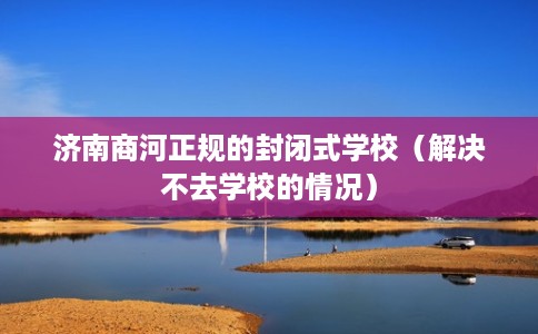 济南商河正规的封闭式学校（解决不去学校的情况）