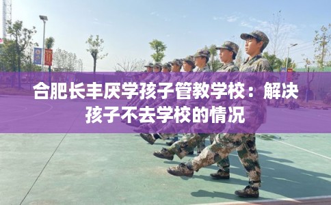 合肥长丰厌学孩子管教学校：解决孩子不去学校的情况