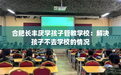 合肥长丰厌学孩子管教学校：解决孩子不去学校的情况