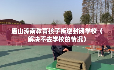 唐山滦南教育孩子叛逆封闭学校（解决不去学校的情况）