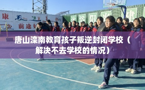 唐山滦南教育孩子叛逆封闭学校（解决不去学校的情况）