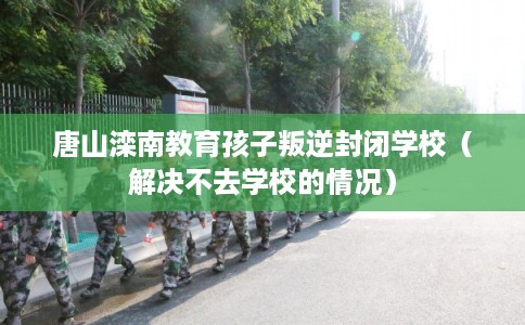 唐山滦南教育孩子叛逆封闭学校（解决不去学校的情况）