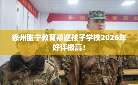 徐州睢宁教育叛逆孩子学校2026年好评极高！