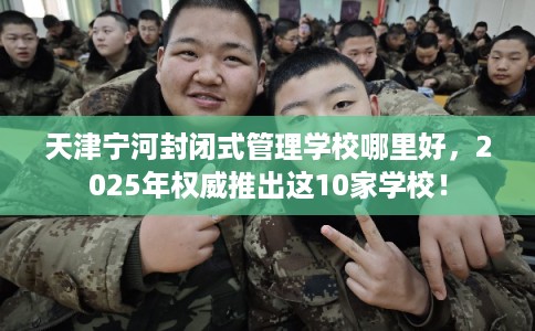 天津宁河封闭式管理学校哪里好，2025年权威推出这10家学校！