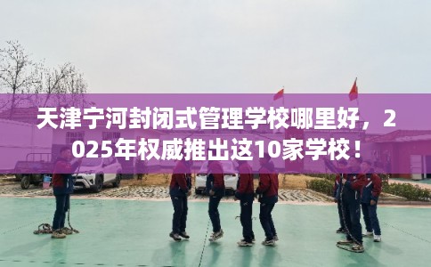 天津宁河封闭式管理学校哪里好，2025年权威推出这10家学校！