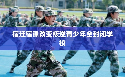 宿迁宿豫改变叛逆青少年全封闭学校