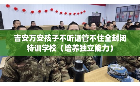 吉安万安孩子不听话管不住全封闭特训学校（培养独立能力）