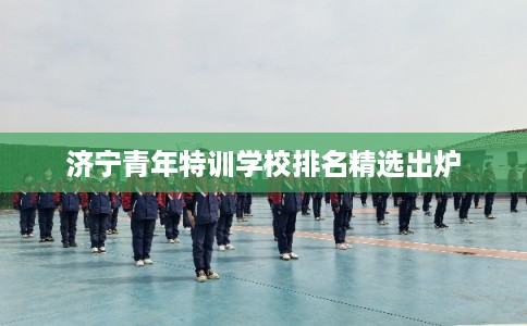 济宁青年特训学校排名精选出炉