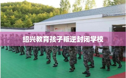 绍兴教育孩子叛逆封闭学校