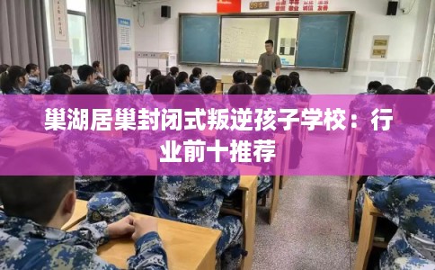 巢湖居巢封闭式叛逆孩子学校：行业前十推荐
