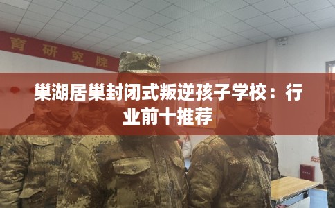 巢湖居巢封闭式叛逆孩子学校：行业前十推荐