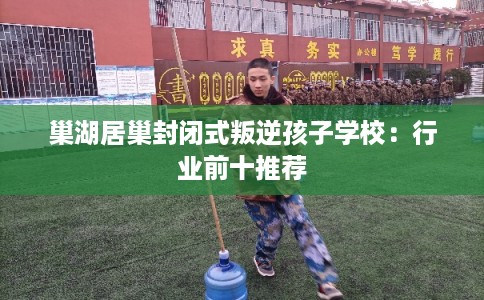 巢湖居巢封闭式叛逆孩子学校：行业前十推荐