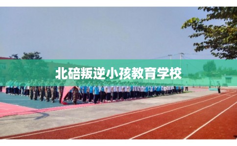 北碚叛逆小孩教育学校