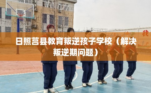 日照莒县教育叛逆孩子学校（解决叛逆期问题）